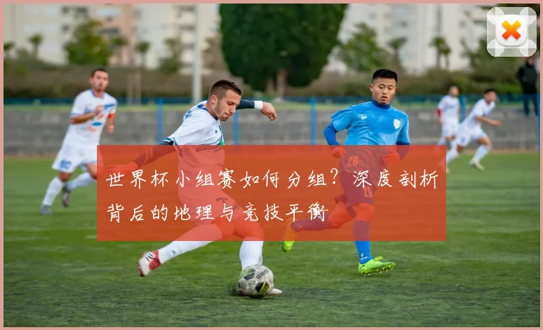 世界杯小组赛如何分组？深度剖析背后的地理与竞技平衡