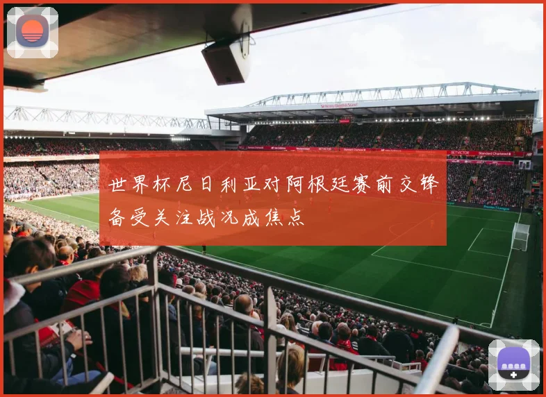世界杯尼日利亚对阿根廷赛前交锋备受关注战况成焦点