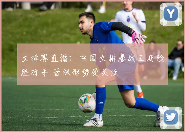 女排赛直播：中国女排鏖战五局险胜对手 晋级形势受关注