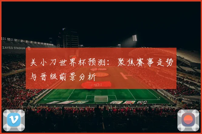 关小刀世界杯预测：聚焦赛事走势与晋级前景分析