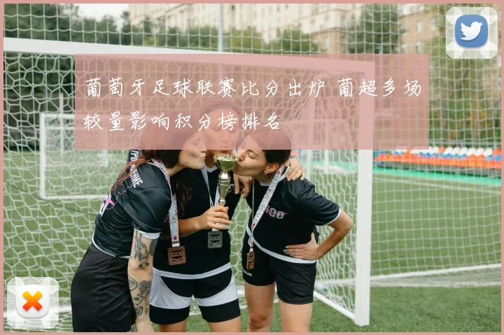 葡萄牙足球联赛比分出炉 葡超多场较量影响积分榜排名
