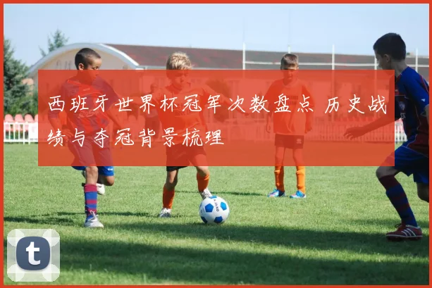 西班牙世界杯冠军次数盘点 历史战绩与夺冠背景梳理