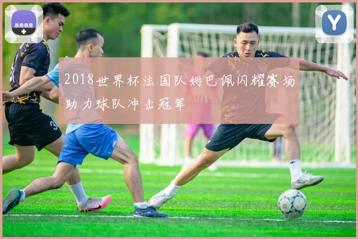 2018世界杯法国队姆巴佩闪耀赛场助力球队冲击冠军