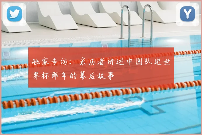 独家专访：亲历者讲述中国队进世界杯那年的幕后故事