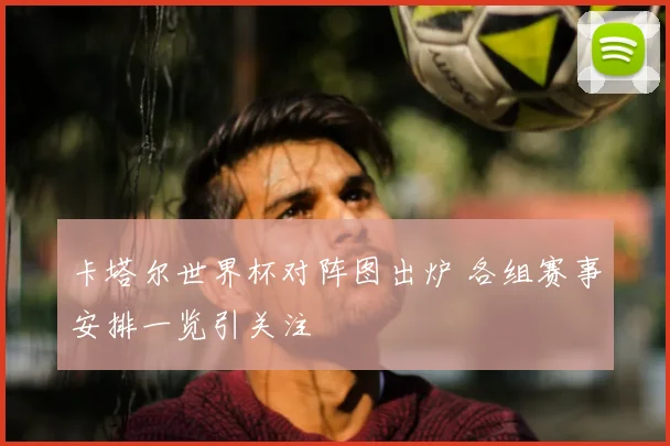 卡塔尔世界杯对阵图出炉 各组赛事安排一览引关注