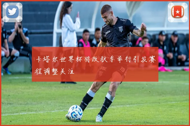 卡塔尔世界杯将改秋季举行引发赛程调整关注