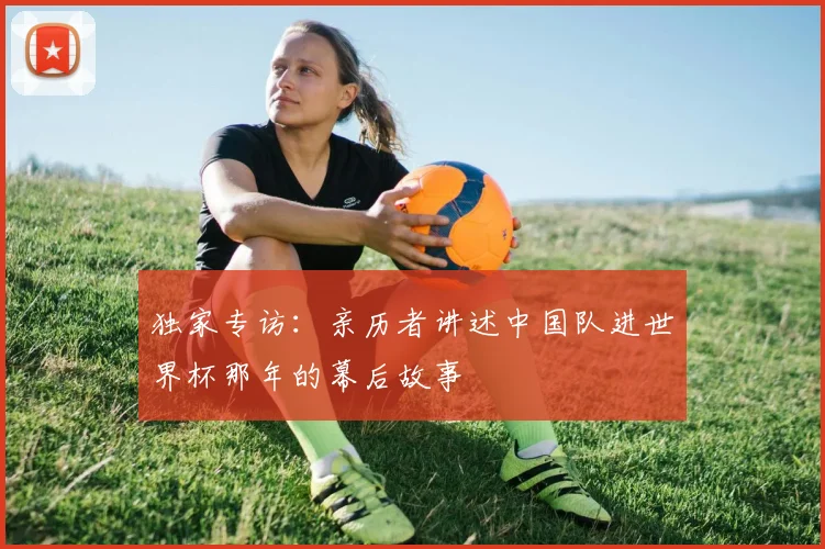 独家专访：亲历者讲述中国队进世界杯那年的幕后故事