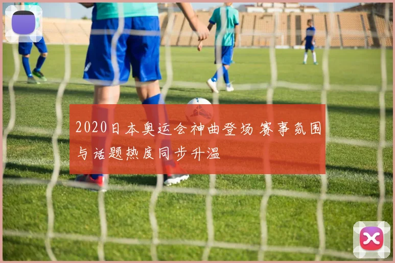 2020日本奥运会神曲登场 赛事氛围与话题热度同步升温