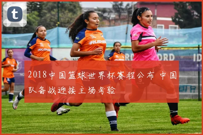 2018中国篮球世界杯赛程公布 中国队备战迎接主场考验