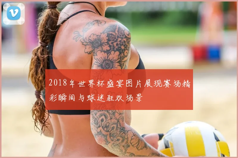 2018年世界杯盛宴图片展现赛场精彩瞬间与球迷狂欢场景