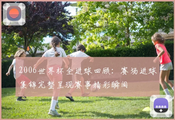 2006世界杯全进球回顾：赛场进球集锦完整呈现赛事精彩瞬间