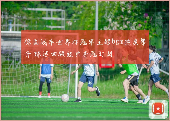 德国战车世界杯冠军主题bgm热度攀升 球迷回顾经典夺冠时刻