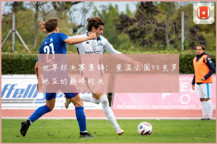 世界杯决赛集锦：重温法国vs克罗地亚的巅峰对决
