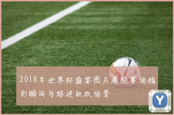 2018年世界杯盛宴图片展现赛场精彩瞬间与球迷狂欢场景