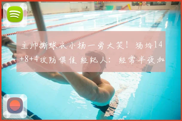 主帅撕球衣小杨一旁大笑!场均14+8+4攻防俱佳 经纪人:经常半夜加练