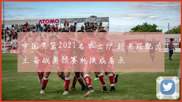 中国男篮2021名单出炉 新老搭配为主 备战奥预赛轮换成看点