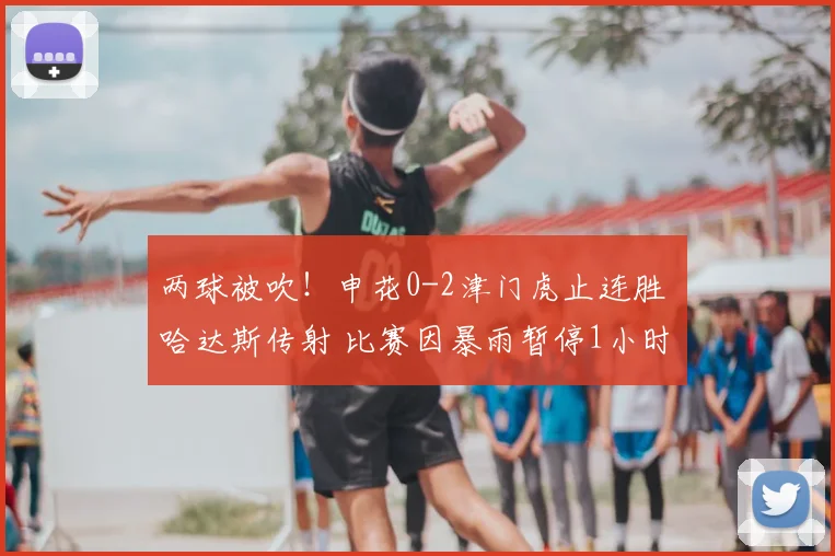两球被吹!申花0-2津门虎止连胜 哈达斯传射 比赛因暴雨暂停1小时