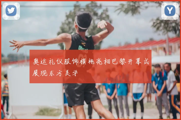 奥运礼仪服饰旗袍亮相巴黎开幕式展现东方美学