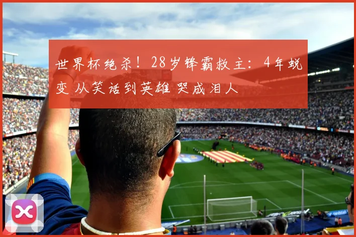 世界杯绝杀!28岁锋霸救主:4年蜕变 从笑话到英雄 哭成泪人