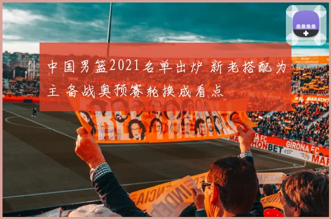 中国男篮2021名单出炉 新老搭配为主 备战奥预赛轮换成看点