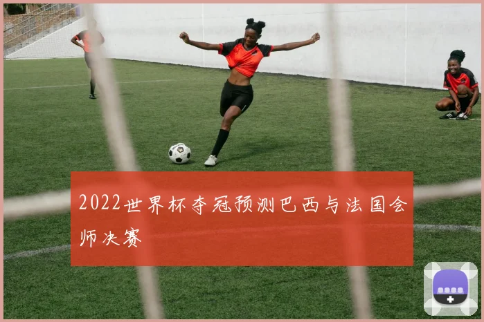 2022世界杯夺冠预测巴西与法国会师决赛
