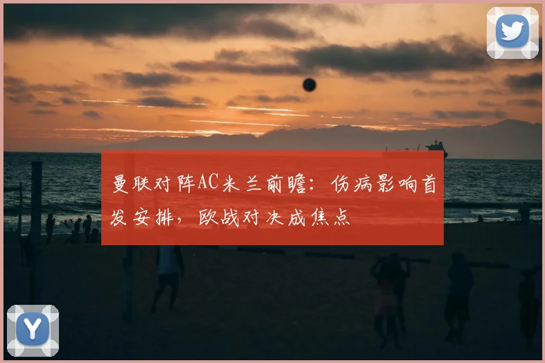曼联对阵AC米兰前瞻：伤病影响首发安排，欧战对决成焦点