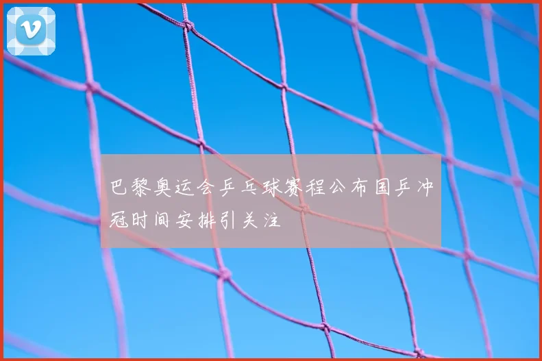 巴黎奥运会乒乓球赛程公布国乒冲冠时间安排引关注