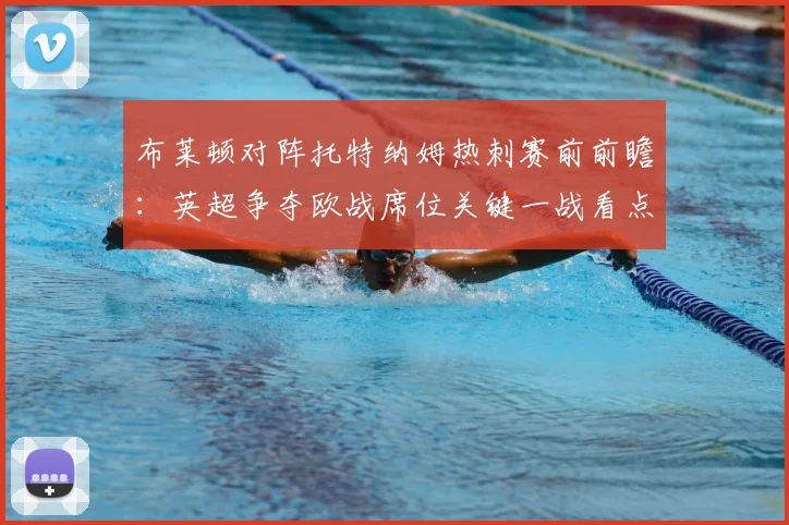 布莱顿对阵托特纳姆热刺赛前前瞻：英超争夺欧战席位关键一战看点解析