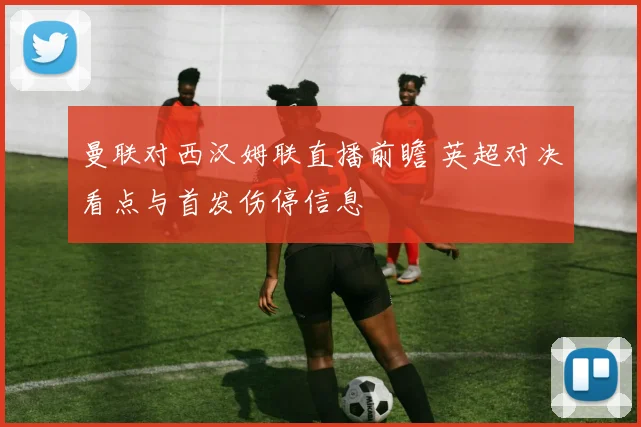 曼联对西汉姆联直播前瞻 英超对决看点与首发伤停信息