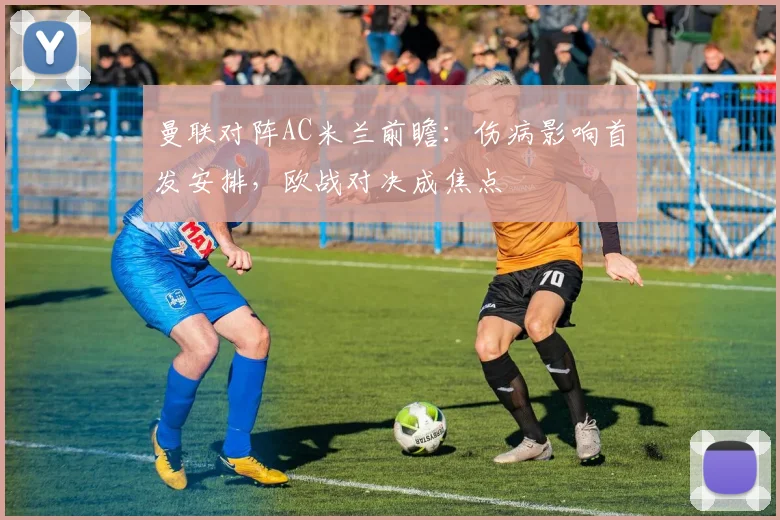 曼联对阵AC米兰前瞻:伤病影响首发安排,欧战对决成焦点