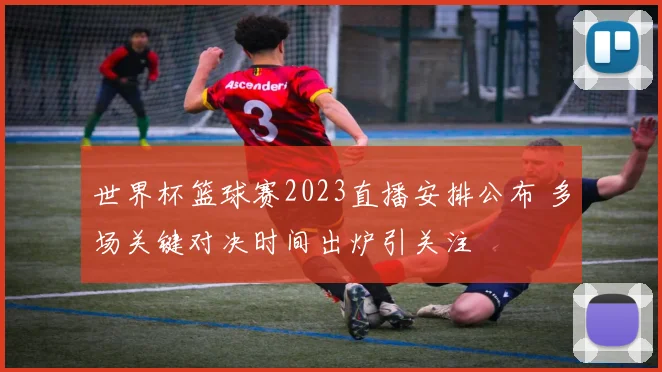 世界杯篮球赛2023直播安排公布 多场关键对决时间出炉引关注