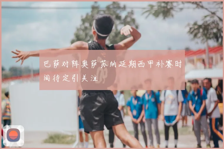 巴萨对阵奥萨苏纳延期西甲补赛时间待定引关注