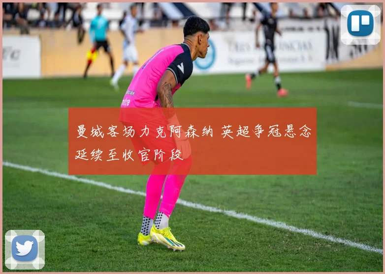 曼城客场力克阿森纳 英超争冠悬念延续至收官阶段